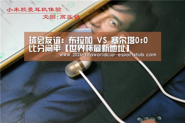 球会友谊: 布拉加 VS 塞尔塔0:0 比分闷平【世界杯最新地址】(图3) 世界杯最新地址